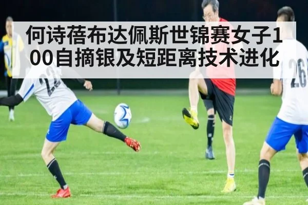 何诗蓓布达佩斯世锦赛女子100自摘银及短距离技术进化
