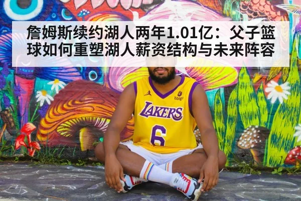 詹姆斯续约湖人两年1.01亿：父子篮球如何重塑湖人薪资结构与未来阵容